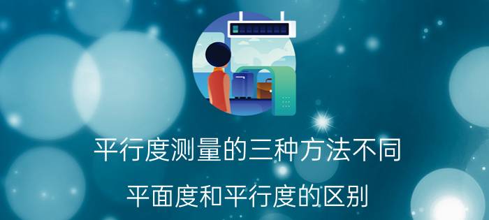 平行度测量的三种方法不同 平面度和平行度的区别？